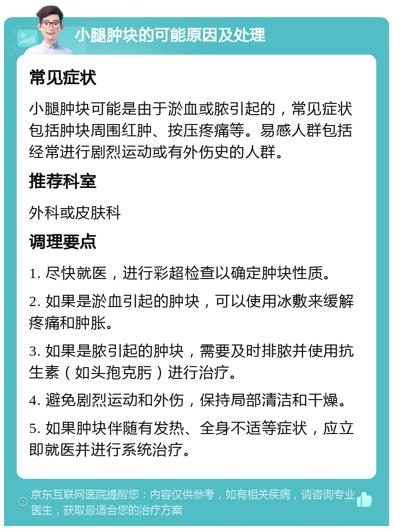 小腿肿块的可能原因及处理 常见症状 小腿肿块可能是由于淤血或脓引起的，常见症状包括肿块周围红肿、按压疼痛等。易感人群包括经常进行剧烈运动或有外伤史的人群。 推荐科室 外科或皮肤科 调理要点 1. 尽快就医，进行彩超检查以确定肿块性质。 2. 如果是淤血引起的肿块，可以使用冰敷来缓解疼痛和肿胀。 3. 如果是脓引起的肿块，需要及时排脓并使用抗生素（如头孢克肟）进行治疗。 4. 避免剧烈运动和外伤，保持局部清洁和干燥。 5. 如果肿块伴随有发热、全身不适等症状，应立即就医并进行系统治疗。