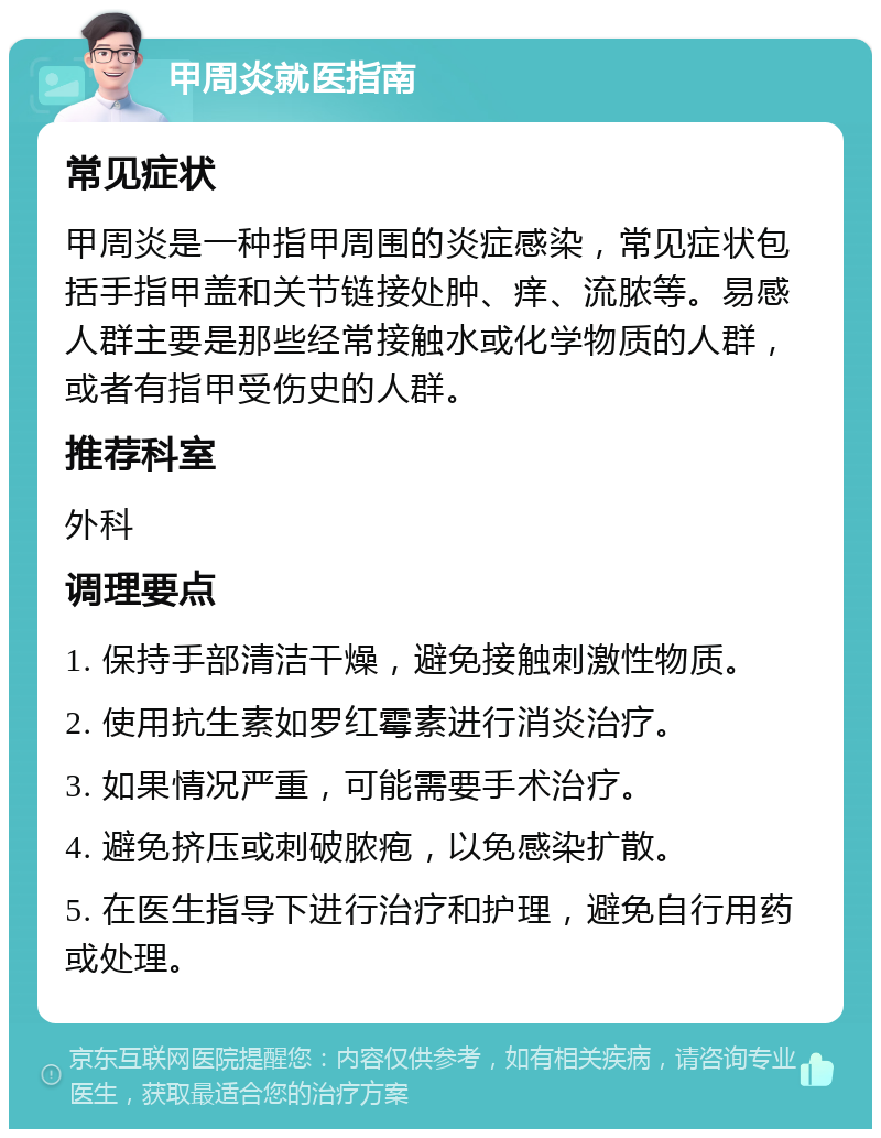 甲周炎就医指南 常见症状 甲周炎是一种指甲周围的炎症感染，常见症状包括手指甲盖和关节链接处肿、痒、流脓等。易感人群主要是那些经常接触水或化学物质的人群，或者有指甲受伤史的人群。 推荐科室 外科 调理要点 1. 保持手部清洁干燥，避免接触刺激性物质。 2. 使用抗生素如罗红霉素进行消炎治疗。 3. 如果情况严重，可能需要手术治疗。 4. 避免挤压或刺破脓疱，以免感染扩散。 5. 在医生指导下进行治疗和护理，避免自行用药或处理。