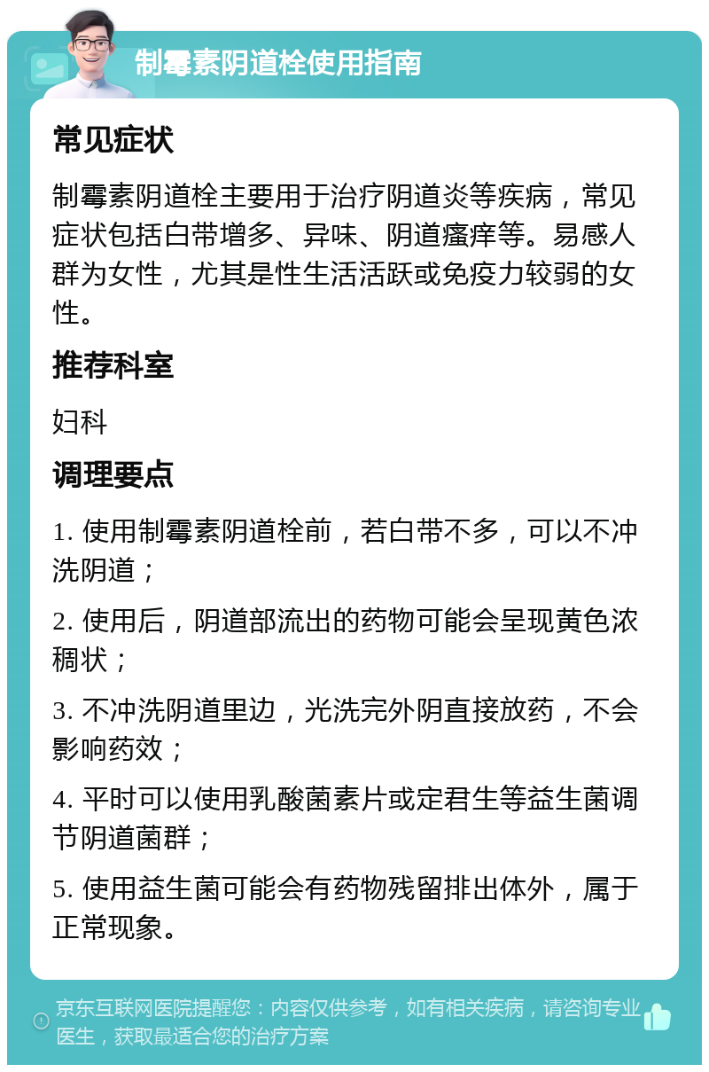 制霉素阴道栓使用指南 常见症状 制霉素阴道栓主要用于治疗阴道炎等疾病，常见症状包括白带增多、异味、阴道瘙痒等。易感人群为女性，尤其是性生活活跃或免疫力较弱的女性。 推荐科室 妇科 调理要点 1. 使用制霉素阴道栓前，若白带不多，可以不冲洗阴道； 2. 使用后，阴道部流出的药物可能会呈现黄色浓稠状； 3. 不冲洗阴道里边，光洗完外阴直接放药，不会影响药效； 4. 平时可以使用乳酸菌素片或定君生等益生菌调节阴道菌群； 5. 使用益生菌可能会有药物残留排出体外，属于正常现象。