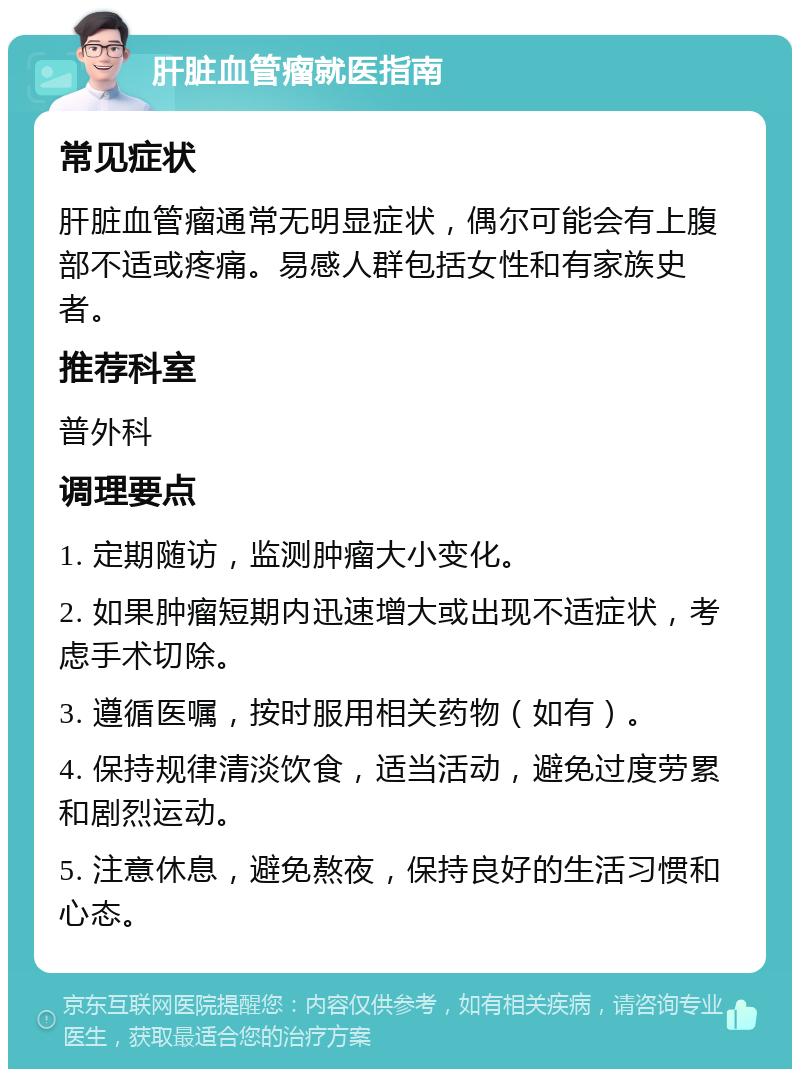 肝脏血管瘤就医指南 常见症状 肝脏血管瘤通常无明显症状，偶尔可能会有上腹部不适或疼痛。易感人群包括女性和有家族史者。 推荐科室 普外科 调理要点 1. 定期随访，监测肿瘤大小变化。 2. 如果肿瘤短期内迅速增大或出现不适症状，考虑手术切除。 3. 遵循医嘱，按时服用相关药物（如有）。 4. 保持规律清淡饮食，适当活动，避免过度劳累和剧烈运动。 5. 注意休息，避免熬夜，保持良好的生活习惯和心态。