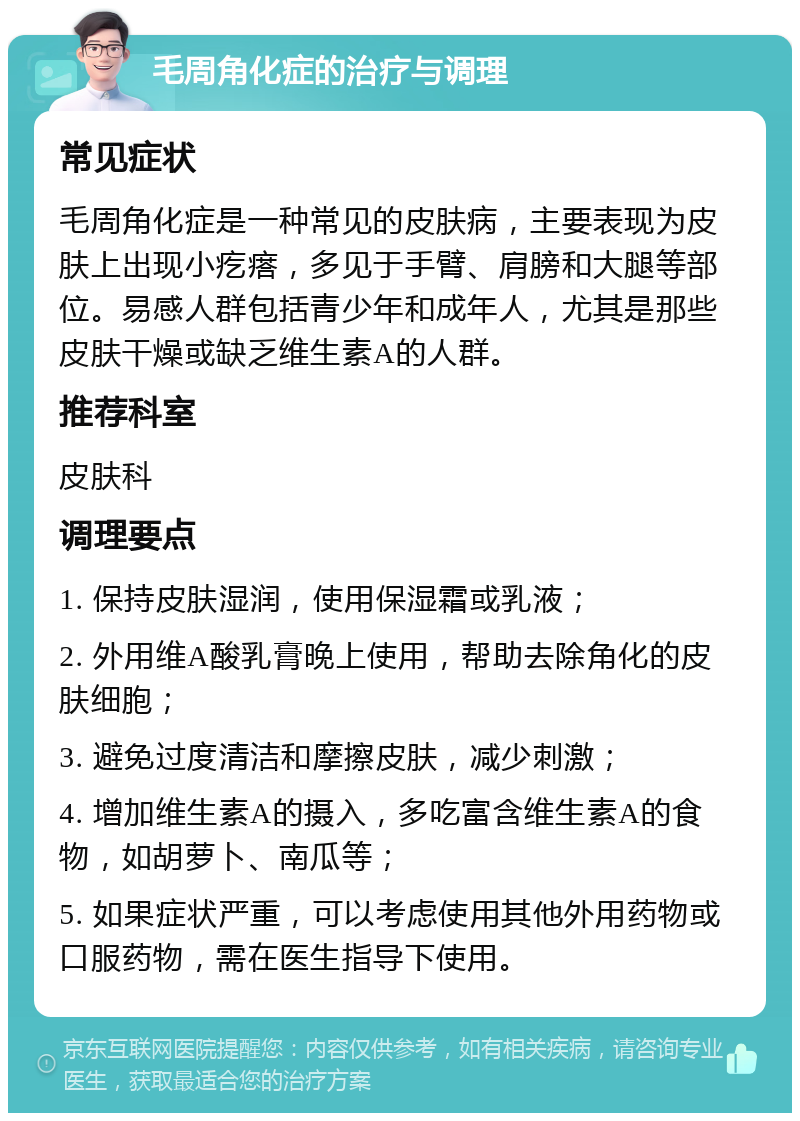 毛周角化症的治疗与调理 常见症状 毛周角化症是一种常见的皮肤病，主要表现为皮肤上出现小疙瘩，多见于手臂、肩膀和大腿等部位。易感人群包括青少年和成年人，尤其是那些皮肤干燥或缺乏维生素A的人群。 推荐科室 皮肤科 调理要点 1. 保持皮肤湿润，使用保湿霜或乳液； 2. 外用维A酸乳膏晚上使用，帮助去除角化的皮肤细胞； 3. 避免过度清洁和摩擦皮肤，减少刺激； 4. 增加维生素A的摄入，多吃富含维生素A的食物，如胡萝卜、南瓜等； 5. 如果症状严重，可以考虑使用其他外用药物或口服药物，需在医生指导下使用。