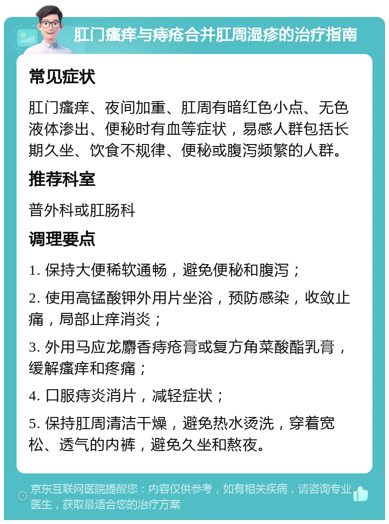 肛门瘙痒与痔疮合并肛周湿疹的治疗指南 常见症状 肛门瘙痒、夜间加重、肛周有暗红色小点、无色液体渗出、便秘时有血等症状，易感人群包括长期久坐、饮食不规律、便秘或腹泻频繁的人群。 推荐科室 普外科或肛肠科 调理要点 1. 保持大便稀软通畅，避免便秘和腹泻； 2. 使用高锰酸钾外用片坐浴，预防感染，收敛止痛，局部止痒消炎； 3. 外用马应龙麝香痔疮膏或复方角菜酸酯乳膏，缓解瘙痒和疼痛； 4. 口服痔炎消片，减轻症状； 5. 保持肛周清洁干燥，避免热水烫洗，穿着宽松、透气的内裤，避免久坐和熬夜。