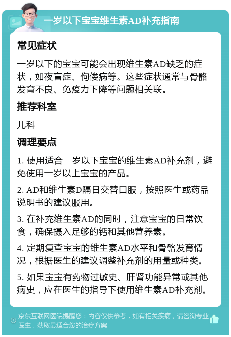 一岁以下宝宝维生素AD补充指南 常见症状 一岁以下的宝宝可能会出现维生素AD缺乏的症状，如夜盲症、佝偻病等。这些症状通常与骨骼发育不良、免疫力下降等问题相关联。 推荐科室 儿科 调理要点 1. 使用适合一岁以下宝宝的维生素AD补充剂，避免使用一岁以上宝宝的产品。 2. AD和维生素D隔日交替口服，按照医生或药品说明书的建议服用。 3. 在补充维生素AD的同时，注意宝宝的日常饮食，确保摄入足够的钙和其他营养素。 4. 定期复查宝宝的维生素AD水平和骨骼发育情况，根据医生的建议调整补充剂的用量或种类。 5. 如果宝宝有药物过敏史、肝肾功能异常或其他病史，应在医生的指导下使用维生素AD补充剂。