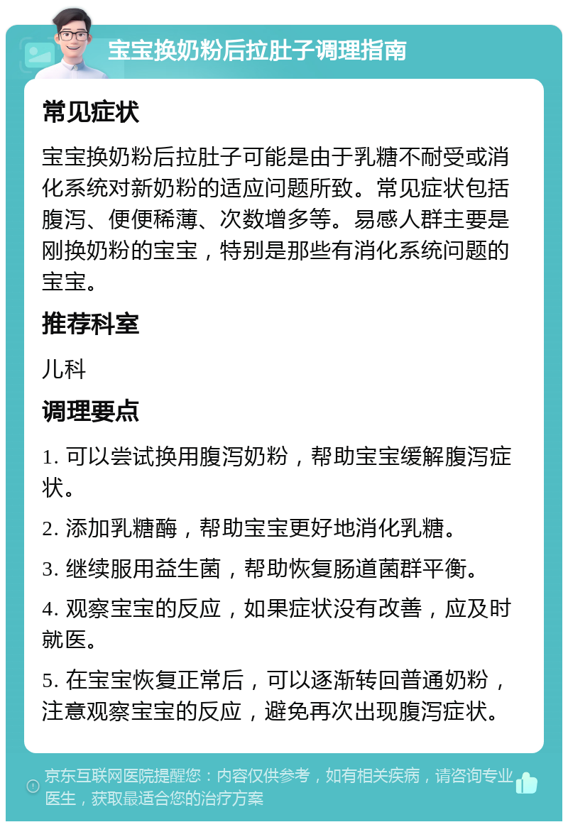 宝宝换奶粉后拉肚子调理指南 常见症状 宝宝换奶粉后拉肚子可能是由于乳糖不耐受或消化系统对新奶粉的适应问题所致。常见症状包括腹泻、便便稀薄、次数增多等。易感人群主要是刚换奶粉的宝宝，特别是那些有消化系统问题的宝宝。 推荐科室 儿科 调理要点 1. 可以尝试换用腹泻奶粉，帮助宝宝缓解腹泻症状。 2. 添加乳糖酶，帮助宝宝更好地消化乳糖。 3. 继续服用益生菌，帮助恢复肠道菌群平衡。 4. 观察宝宝的反应，如果症状没有改善，应及时就医。 5. 在宝宝恢复正常后，可以逐渐转回普通奶粉，注意观察宝宝的反应，避免再次出现腹泻症状。