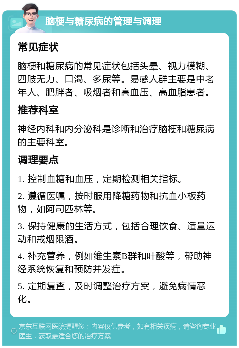 脑梗与糖尿病的管理与调理 常见症状 脑梗和糖尿病的常见症状包括头晕、视力模糊、四肢无力、口渴、多尿等。易感人群主要是中老年人、肥胖者、吸烟者和高血压、高血脂患者。 推荐科室 神经内科和内分泌科是诊断和治疗脑梗和糖尿病的主要科室。 调理要点 1. 控制血糖和血压，定期检测相关指标。 2. 遵循医嘱，按时服用降糖药物和抗血小板药物，如阿司匹林等。 3. 保持健康的生活方式，包括合理饮食、适量运动和戒烟限酒。 4. 补充营养，例如维生素B群和叶酸等，帮助神经系统恢复和预防并发症。 5. 定期复查，及时调整治疗方案，避免病情恶化。