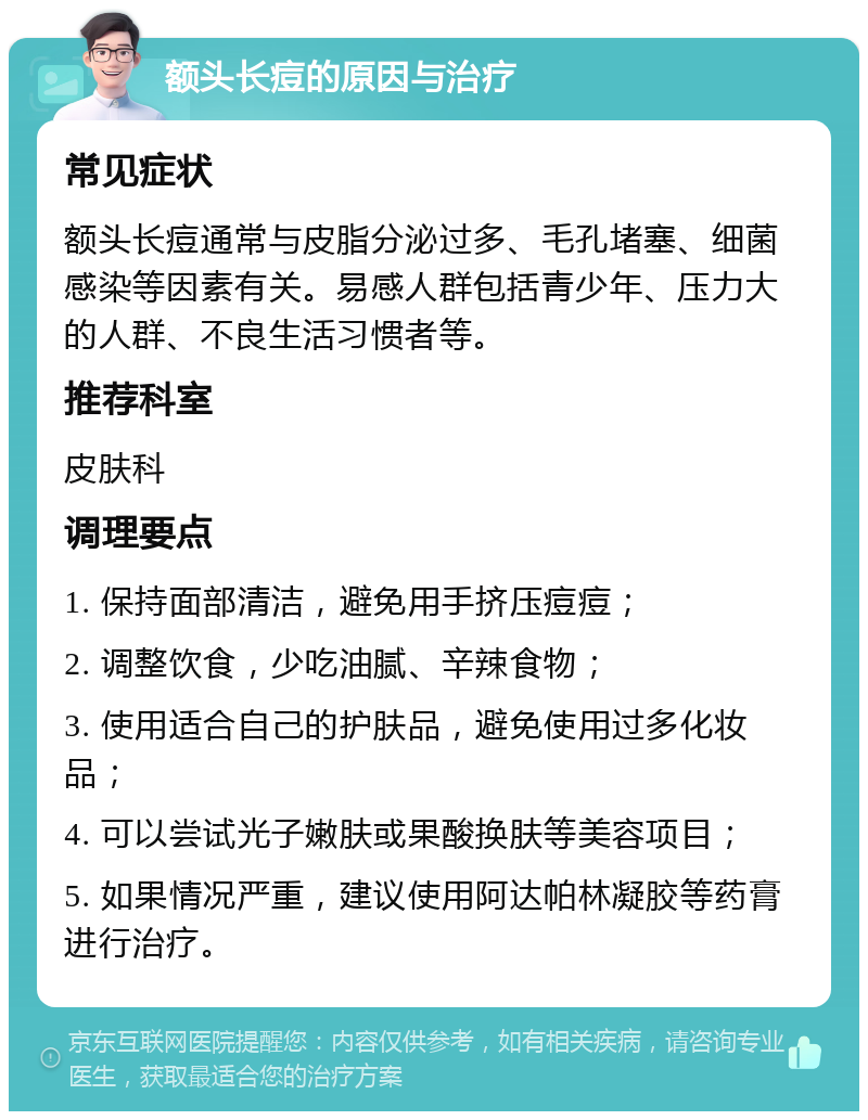 额头长痘的原因与治疗 常见症状 额头长痘通常与皮脂分泌过多、毛孔堵塞、细菌感染等因素有关。易感人群包括青少年、压力大的人群、不良生活习惯者等。 推荐科室 皮肤科 调理要点 1. 保持面部清洁，避免用手挤压痘痘； 2. 调整饮食，少吃油腻、辛辣食物； 3. 使用适合自己的护肤品，避免使用过多化妆品； 4. 可以尝试光子嫩肤或果酸换肤等美容项目； 5. 如果情况严重，建议使用阿达帕林凝胶等药膏进行治疗。