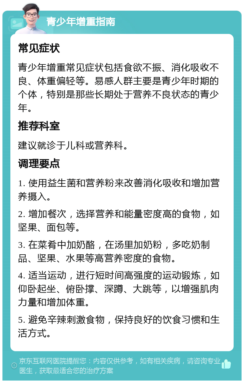 青少年增重指南 常见症状 青少年增重常见症状包括食欲不振、消化吸收不良、体重偏轻等。易感人群主要是青少年时期的个体，特别是那些长期处于营养不良状态的青少年。 推荐科室 建议就诊于儿科或营养科。 调理要点 1. 使用益生菌和营养粉来改善消化吸收和增加营养摄入。 2. 增加餐次，选择营养和能量密度高的食物，如坚果、面包等。 3. 在菜肴中加奶酪，在汤里加奶粉，多吃奶制品、坚果、水果等高营养密度的食物。 4. 适当运动，进行短时间高强度的运动锻炼，如仰卧起坐、俯卧撑、深蹲、大跳等，以增强肌肉力量和增加体重。 5. 避免辛辣刺激食物，保持良好的饮食习惯和生活方式。