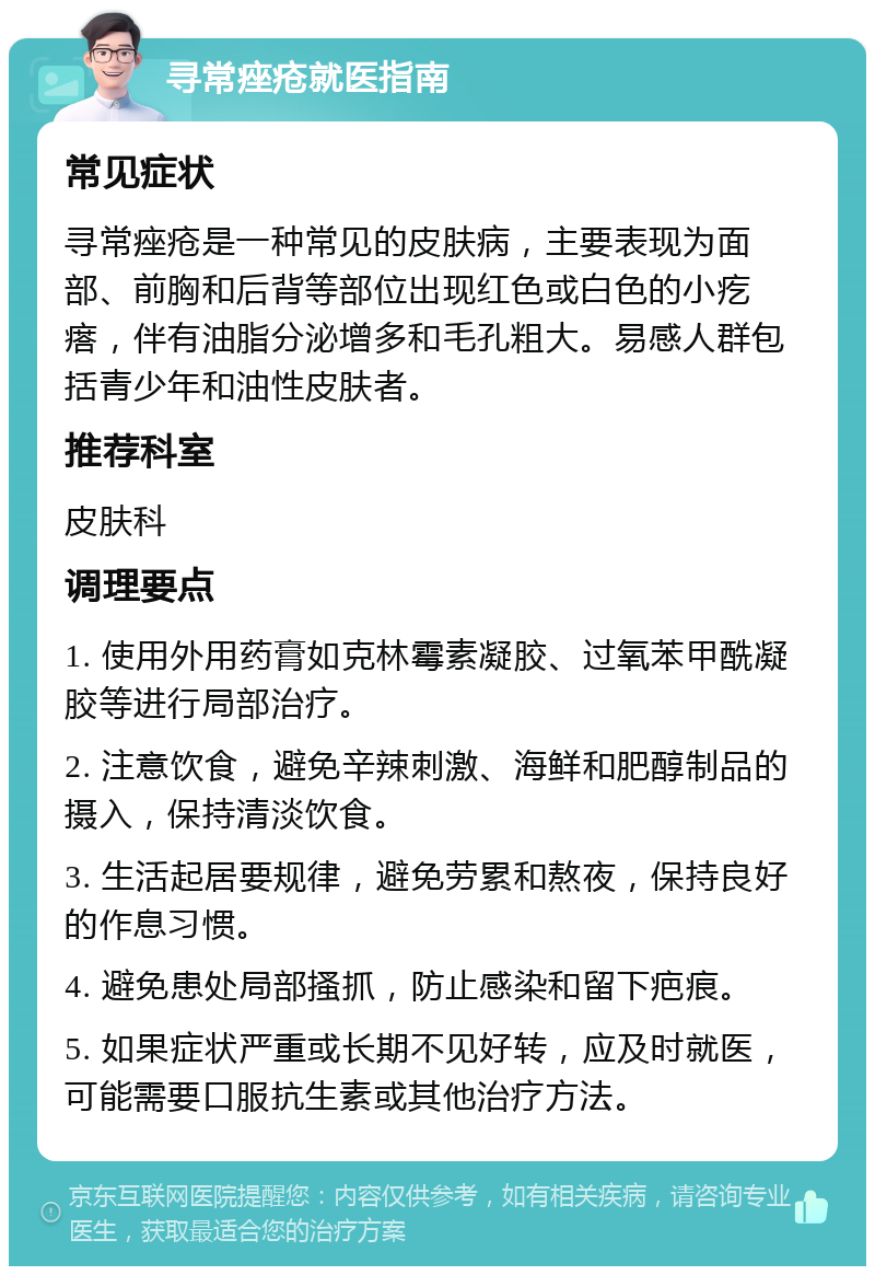 寻常痤疮就医指南 常见症状 寻常痤疮是一种常见的皮肤病，主要表现为面部、前胸和后背等部位出现红色或白色的小疙瘩，伴有油脂分泌增多和毛孔粗大。易感人群包括青少年和油性皮肤者。 推荐科室 皮肤科 调理要点 1. 使用外用药膏如克林霉素凝胶、过氧苯甲酰凝胶等进行局部治疗。 2. 注意饮食，避免辛辣刺激、海鲜和肥醇制品的摄入，保持清淡饮食。 3. 生活起居要规律，避免劳累和熬夜，保持良好的作息习惯。 4. 避免患处局部搔抓，防止感染和留下疤痕。 5. 如果症状严重或长期不见好转，应及时就医，可能需要口服抗生素或其他治疗方法。