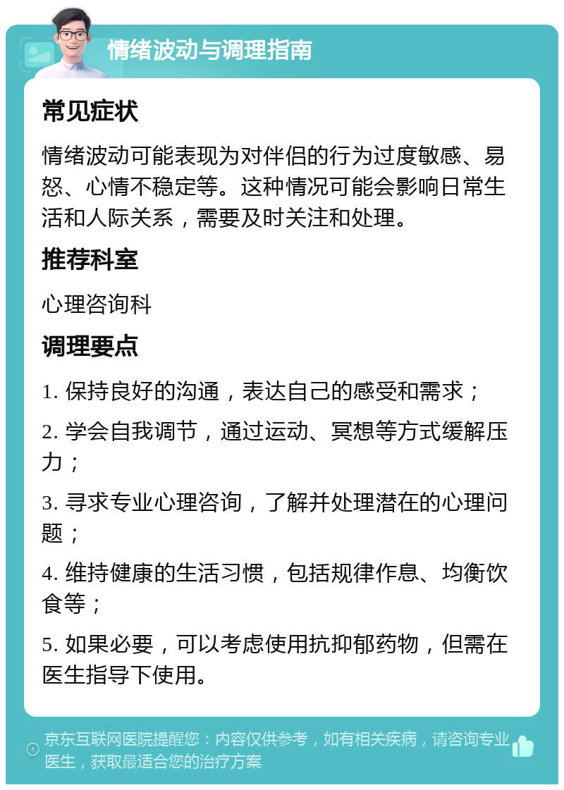 情绪波动与调理指南 常见症状 情绪波动可能表现为对伴侣的行为过度敏感、易怒、心情不稳定等。这种情况可能会影响日常生活和人际关系，需要及时关注和处理。 推荐科室 心理咨询科 调理要点 1. 保持良好的沟通，表达自己的感受和需求； 2. 学会自我调节，通过运动、冥想等方式缓解压力； 3. 寻求专业心理咨询，了解并处理潜在的心理问题； 4. 维持健康的生活习惯，包括规律作息、均衡饮食等； 5. 如果必要，可以考虑使用抗抑郁药物，但需在医生指导下使用。