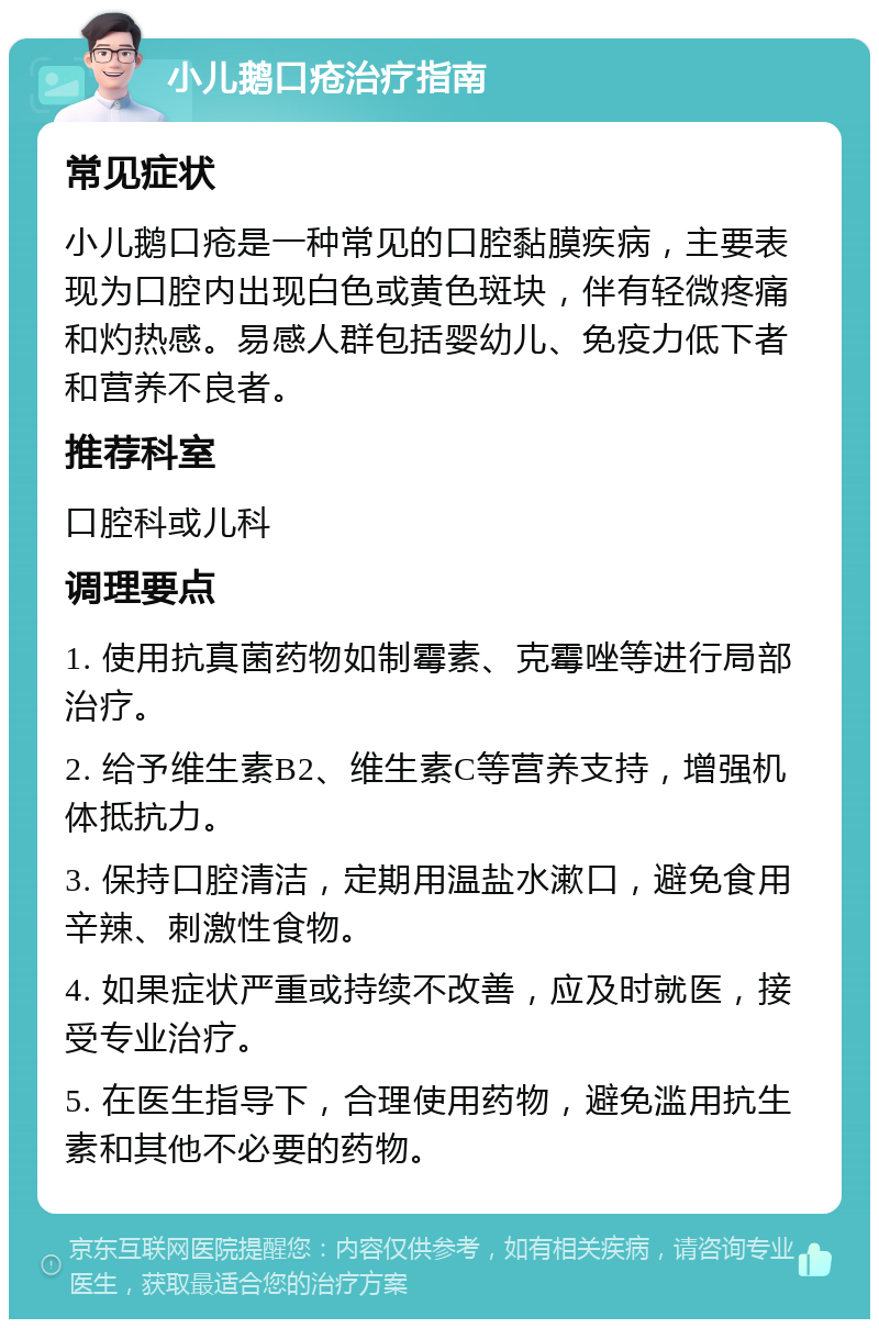 小儿鹅口疮治疗指南 常见症状 小儿鹅口疮是一种常见的口腔黏膜疾病，主要表现为口腔内出现白色或黄色斑块，伴有轻微疼痛和灼热感。易感人群包括婴幼儿、免疫力低下者和营养不良者。 推荐科室 口腔科或儿科 调理要点 1. 使用抗真菌药物如制霉素、克霉唑等进行局部治疗。 2. 给予维生素B2、维生素C等营养支持，增强机体抵抗力。 3. 保持口腔清洁，定期用温盐水漱口，避免食用辛辣、刺激性食物。 4. 如果症状严重或持续不改善，应及时就医，接受专业治疗。 5. 在医生指导下，合理使用药物，避免滥用抗生素和其他不必要的药物。