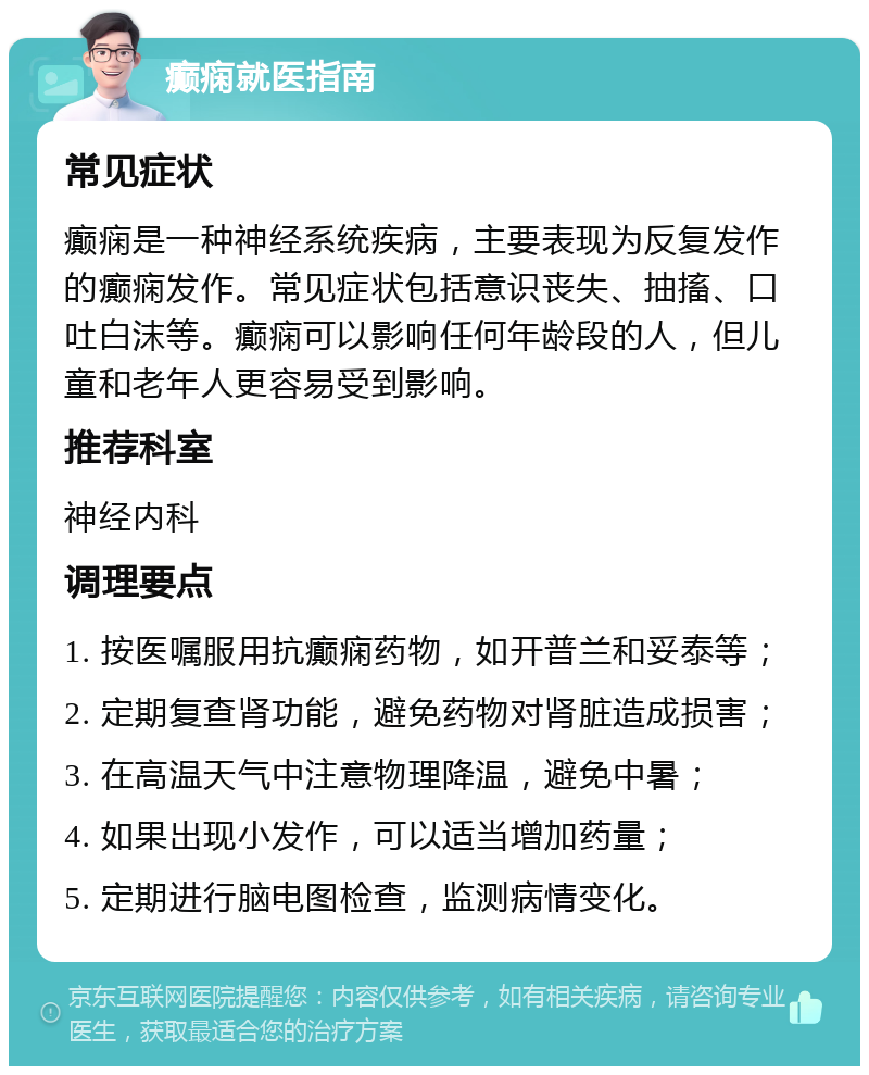 癫痫就医指南 常见症状 癫痫是一种神经系统疾病，主要表现为反复发作的癫痫发作。常见症状包括意识丧失、抽搐、口吐白沫等。癫痫可以影响任何年龄段的人，但儿童和老年人更容易受到影响。 推荐科室 神经内科 调理要点 1. 按医嘱服用抗癫痫药物，如开普兰和妥泰等； 2. 定期复查肾功能，避免药物对肾脏造成损害； 3. 在高温天气中注意物理降温，避免中暑； 4. 如果出现小发作，可以适当增加药量； 5. 定期进行脑电图检查，监测病情变化。