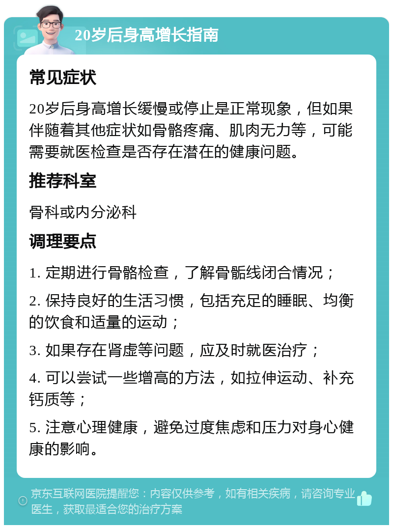 20岁后身高增长指南 常见症状 20岁后身高增长缓慢或停止是正常现象，但如果伴随着其他症状如骨骼疼痛、肌肉无力等，可能需要就医检查是否存在潜在的健康问题。 推荐科室 骨科或内分泌科 调理要点 1. 定期进行骨骼检查，了解骨骺线闭合情况； 2. 保持良好的生活习惯，包括充足的睡眠、均衡的饮食和适量的运动； 3. 如果存在肾虚等问题，应及时就医治疗； 4. 可以尝试一些增高的方法，如拉伸运动、补充钙质等； 5. 注意心理健康，避免过度焦虑和压力对身心健康的影响。