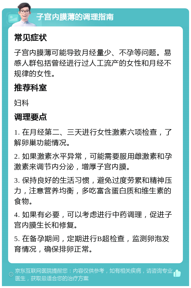 子宫内膜薄的调理指南 常见症状 子宫内膜薄可能导致月经量少、不孕等问题。易感人群包括曾经进行过人工流产的女性和月经不规律的女性。 推荐科室 妇科 调理要点 1. 在月经第二、三天进行女性激素六项检查，了解卵巢功能情况。 2. 如果激素水平异常，可能需要服用雌激素和孕激素来调节内分泌，增厚子宫内膜。 3. 保持良好的生活习惯，避免过度劳累和精神压力，注意营养均衡，多吃富含蛋白质和维生素的食物。 4. 如果有必要，可以考虑进行中药调理，促进子宫内膜生长和修复。 5. 在备孕期间，定期进行B超检查，监测卵泡发育情况，确保排卵正常。