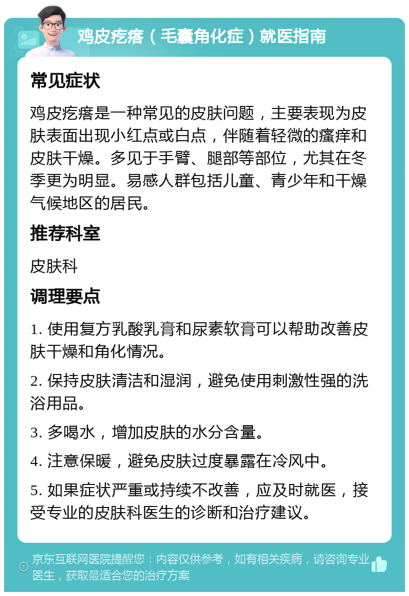 鸡皮疙瘩（毛囊角化症）就医指南 常见症状 鸡皮疙瘩是一种常见的皮肤问题，主要表现为皮肤表面出现小红点或白点，伴随着轻微的瘙痒和皮肤干燥。多见于手臂、腿部等部位，尤其在冬季更为明显。易感人群包括儿童、青少年和干燥气候地区的居民。 推荐科室 皮肤科 调理要点 1. 使用复方乳酸乳膏和尿素软膏可以帮助改善皮肤干燥和角化情况。 2. 保持皮肤清洁和湿润，避免使用刺激性强的洗浴用品。 3. 多喝水，增加皮肤的水分含量。 4. 注意保暖，避免皮肤过度暴露在冷风中。 5. 如果症状严重或持续不改善，应及时就医，接受专业的皮肤科医生的诊断和治疗建议。