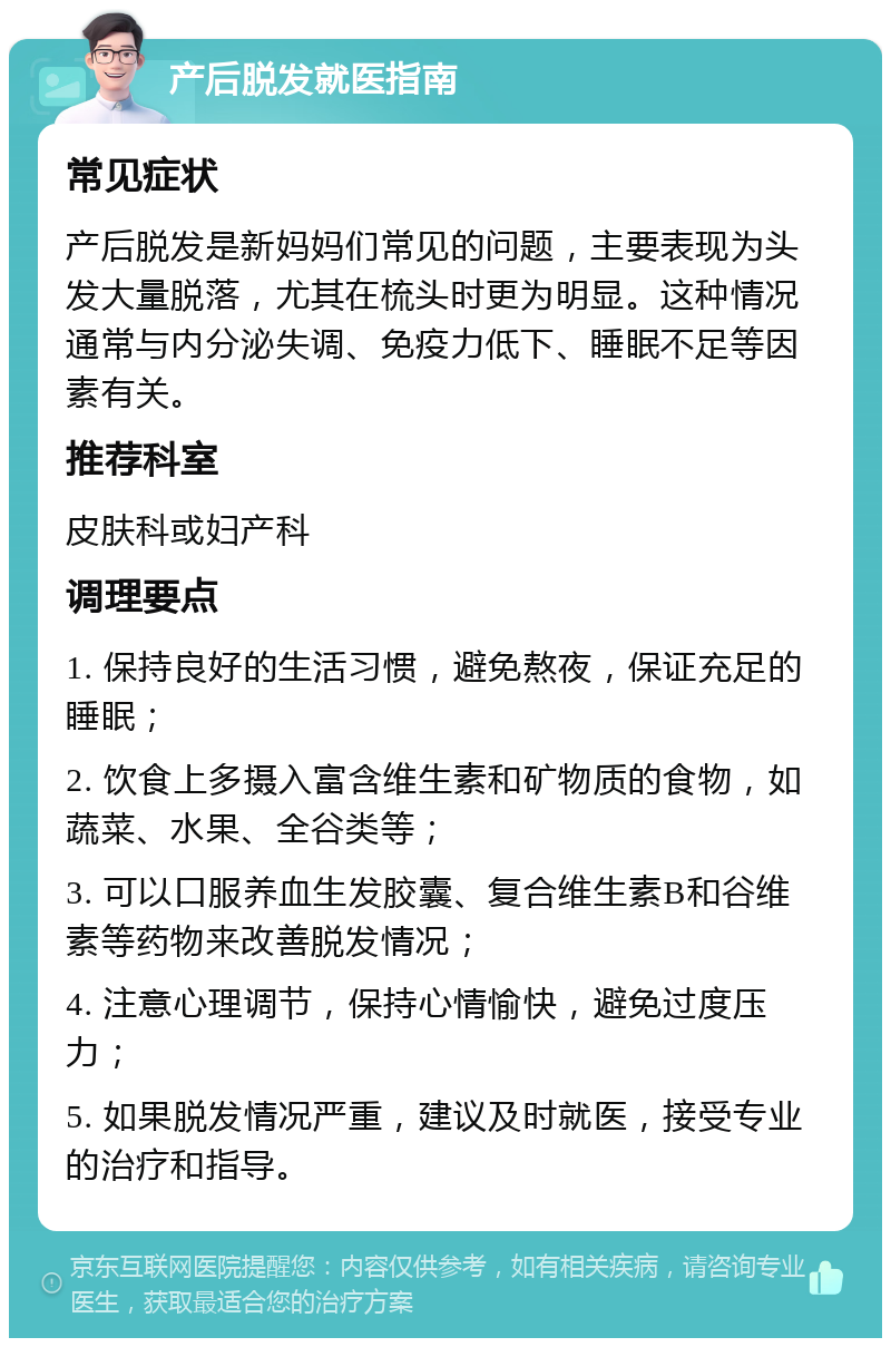 产后脱发就医指南 常见症状 产后脱发是新妈妈们常见的问题，主要表现为头发大量脱落，尤其在梳头时更为明显。这种情况通常与内分泌失调、免疫力低下、睡眠不足等因素有关。 推荐科室 皮肤科或妇产科 调理要点 1. 保持良好的生活习惯，避免熬夜，保证充足的睡眠； 2. 饮食上多摄入富含维生素和矿物质的食物，如蔬菜、水果、全谷类等； 3. 可以口服养血生发胶囊、复合维生素B和谷维素等药物来改善脱发情况； 4. 注意心理调节，保持心情愉快，避免过度压力； 5. 如果脱发情况严重，建议及时就医，接受专业的治疗和指导。