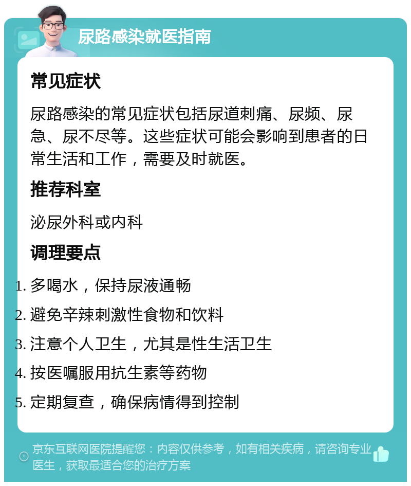 尿路感染就医指南 常见症状 尿路感染的常见症状包括尿道刺痛、尿频、尿急、尿不尽等。这些症状可能会影响到患者的日常生活和工作，需要及时就医。 推荐科室 泌尿外科或内科 调理要点 多喝水，保持尿液通畅 避免辛辣刺激性食物和饮料 注意个人卫生，尤其是性生活卫生 按医嘱服用抗生素等药物 定期复查，确保病情得到控制