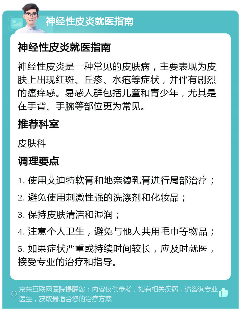 神经性皮炎就医指南 神经性皮炎就医指南 神经性皮炎是一种常见的皮肤病，主要表现为皮肤上出现红斑、丘疹、水疱等症状，并伴有剧烈的瘙痒感。易感人群包括儿童和青少年，尤其是在手背、手腕等部位更为常见。 推荐科室 皮肤科 调理要点 1. 使用艾迪特软膏和地奈德乳膏进行局部治疗； 2. 避免使用刺激性强的洗涤剂和化妆品； 3. 保持皮肤清洁和湿润； 4. 注意个人卫生，避免与他人共用毛巾等物品； 5. 如果症状严重或持续时间较长，应及时就医，接受专业的治疗和指导。