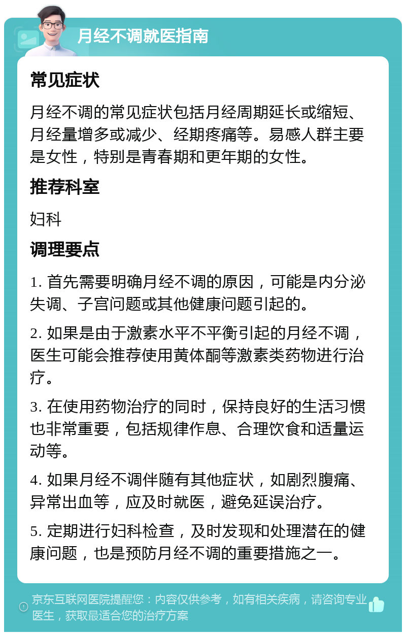 月经不调就医指南 常见症状 月经不调的常见症状包括月经周期延长或缩短、月经量增多或减少、经期疼痛等。易感人群主要是女性，特别是青春期和更年期的女性。 推荐科室 妇科 调理要点 1. 首先需要明确月经不调的原因，可能是内分泌失调、子宫问题或其他健康问题引起的。 2. 如果是由于激素水平不平衡引起的月经不调，医生可能会推荐使用黄体酮等激素类药物进行治疗。 3. 在使用药物治疗的同时，保持良好的生活习惯也非常重要，包括规律作息、合理饮食和适量运动等。 4. 如果月经不调伴随有其他症状，如剧烈腹痛、异常出血等，应及时就医，避免延误治疗。 5. 定期进行妇科检查，及时发现和处理潜在的健康问题，也是预防月经不调的重要措施之一。