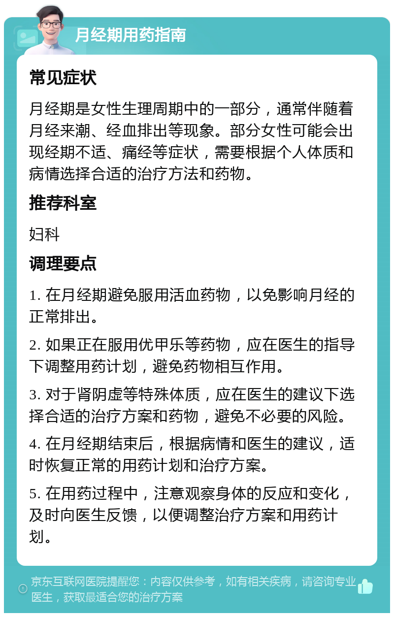 月经期用药指南 常见症状 月经期是女性生理周期中的一部分，通常伴随着月经来潮、经血排出等现象。部分女性可能会出现经期不适、痛经等症状，需要根据个人体质和病情选择合适的治疗方法和药物。 推荐科室 妇科 调理要点 1. 在月经期避免服用活血药物，以免影响月经的正常排出。 2. 如果正在服用优甲乐等药物，应在医生的指导下调整用药计划，避免药物相互作用。 3. 对于肾阴虚等特殊体质，应在医生的建议下选择合适的治疗方案和药物，避免不必要的风险。 4. 在月经期结束后，根据病情和医生的建议，适时恢复正常的用药计划和治疗方案。 5. 在用药过程中，注意观察身体的反应和变化，及时向医生反馈，以便调整治疗方案和用药计划。