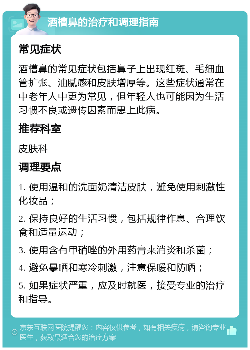 酒槽鼻的治疗和调理指南 常见症状 酒槽鼻的常见症状包括鼻子上出现红斑、毛细血管扩张、油腻感和皮肤增厚等。这些症状通常在中老年人中更为常见，但年轻人也可能因为生活习惯不良或遗传因素而患上此病。 推荐科室 皮肤科 调理要点 1. 使用温和的洗面奶清洁皮肤，避免使用刺激性化妆品； 2. 保持良好的生活习惯，包括规律作息、合理饮食和适量运动； 3. 使用含有甲硝唑的外用药膏来消炎和杀菌； 4. 避免暴晒和寒冷刺激，注意保暖和防晒； 5. 如果症状严重，应及时就医，接受专业的治疗和指导。