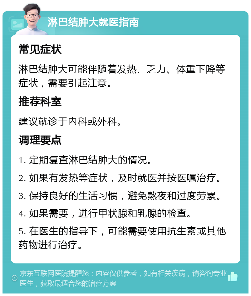 淋巴结肿大就医指南 常见症状 淋巴结肿大可能伴随着发热、乏力、体重下降等症状，需要引起注意。 推荐科室 建议就诊于内科或外科。 调理要点 1. 定期复查淋巴结肿大的情况。 2. 如果有发热等症状，及时就医并按医嘱治疗。 3. 保持良好的生活习惯，避免熬夜和过度劳累。 4. 如果需要，进行甲状腺和乳腺的检查。 5. 在医生的指导下，可能需要使用抗生素或其他药物进行治疗。