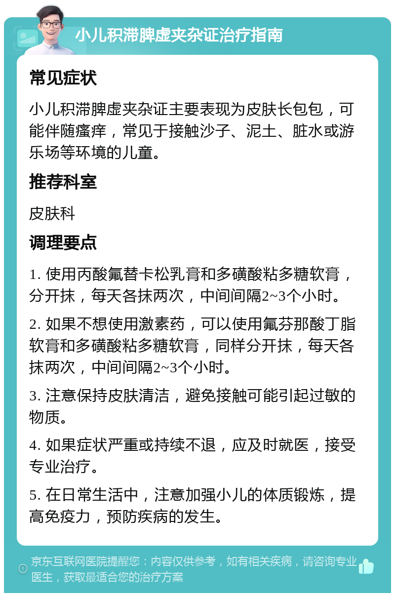 小儿积滞脾虚夹杂证治疗指南 常见症状 小儿积滞脾虚夹杂证主要表现为皮肤长包包，可能伴随瘙痒，常见于接触沙子、泥土、脏水或游乐场等环境的儿童。 推荐科室 皮肤科 调理要点 1. 使用丙酸氟替卡松乳膏和多磺酸粘多糖软膏，分开抹，每天各抹两次，中间间隔2~3个小时。 2. 如果不想使用激素药，可以使用氟芬那酸丁脂软膏和多磺酸粘多糖软膏，同样分开抹，每天各抹两次，中间间隔2~3个小时。 3. 注意保持皮肤清洁，避免接触可能引起过敏的物质。 4. 如果症状严重或持续不退，应及时就医，接受专业治疗。 5. 在日常生活中，注意加强小儿的体质锻炼，提高免疫力，预防疾病的发生。