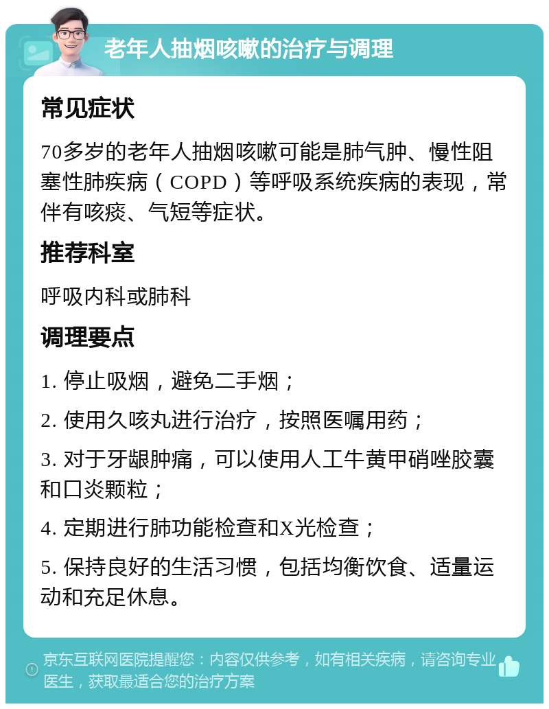 老年人抽烟咳嗽的治疗与调理 常见症状 70多岁的老年人抽烟咳嗽可能是肺气肿、慢性阻塞性肺疾病（COPD）等呼吸系统疾病的表现，常伴有咳痰、气短等症状。 推荐科室 呼吸内科或肺科 调理要点 1. 停止吸烟，避免二手烟； 2. 使用久咳丸进行治疗，按照医嘱用药； 3. 对于牙龈肿痛，可以使用人工牛黄甲硝唑胶囊和口炎颗粒； 4. 定期进行肺功能检查和X光检查； 5. 保持良好的生活习惯，包括均衡饮食、适量运动和充足休息。