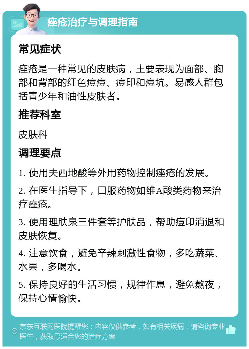 痤疮治疗与调理指南 常见症状 痤疮是一种常见的皮肤病，主要表现为面部、胸部和背部的红色痘痘、痘印和痘坑。易感人群包括青少年和油性皮肤者。 推荐科室 皮肤科 调理要点 1. 使用夫西地酸等外用药物控制痤疮的发展。 2. 在医生指导下，口服药物如维A酸类药物来治疗痤疮。 3. 使用理肤泉三件套等护肤品，帮助痘印消退和皮肤恢复。 4. 注意饮食，避免辛辣刺激性食物，多吃蔬菜、水果，多喝水。 5. 保持良好的生活习惯，规律作息，避免熬夜，保持心情愉快。