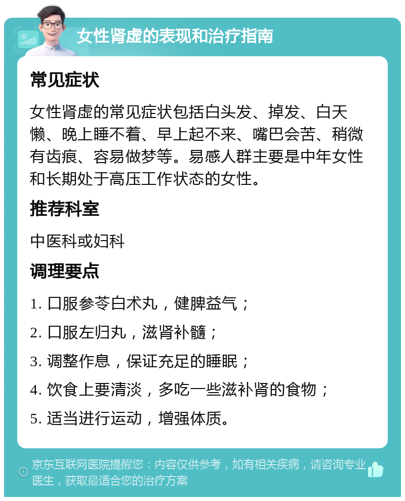 女性肾虚的表现和治疗指南 常见症状 女性肾虚的常见症状包括白头发、掉发、白天懒、晚上睡不着、早上起不来、嘴巴会苦、稍微有齿痕、容易做梦等。易感人群主要是中年女性和长期处于高压工作状态的女性。 推荐科室 中医科或妇科 调理要点 1. 口服参苓白术丸，健脾益气； 2. 口服左归丸，滋肾补髓； 3. 调整作息，保证充足的睡眠； 4. 饮食上要清淡，多吃一些滋补肾的食物； 5. 适当进行运动，增强体质。