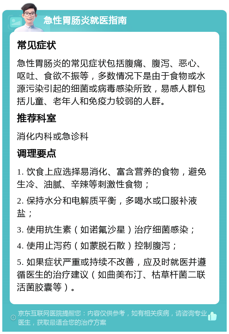 急性胃肠炎就医指南 常见症状 急性胃肠炎的常见症状包括腹痛、腹泻、恶心、呕吐、食欲不振等，多数情况下是由于食物或水源污染引起的细菌或病毒感染所致，易感人群包括儿童、老年人和免疫力较弱的人群。 推荐科室 消化内科或急诊科 调理要点 1. 饮食上应选择易消化、富含营养的食物，避免生冷、油腻、辛辣等刺激性食物； 2. 保持水分和电解质平衡，多喝水或口服补液盐； 3. 使用抗生素（如诺氟沙星）治疗细菌感染； 4. 使用止泻药（如蒙脱石散）控制腹泻； 5. 如果症状严重或持续不改善，应及时就医并遵循医生的治疗建议（如曲美布汀、枯草杆菌二联活菌胶囊等）。