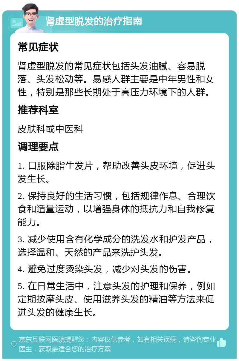 肾虚型脱发的治疗指南 常见症状 肾虚型脱发的常见症状包括头发油腻、容易脱落、头发松动等。易感人群主要是中年男性和女性，特别是那些长期处于高压力环境下的人群。 推荐科室 皮肤科或中医科 调理要点 1. 口服除脂生发片，帮助改善头皮环境，促进头发生长。 2. 保持良好的生活习惯，包括规律作息、合理饮食和适量运动，以增强身体的抵抗力和自我修复能力。 3. 减少使用含有化学成分的洗发水和护发产品，选择温和、天然的产品来洗护头发。 4. 避免过度烫染头发，减少对头发的伤害。 5. 在日常生活中，注意头发的护理和保养，例如定期按摩头皮、使用滋养头发的精油等方法来促进头发的健康生长。