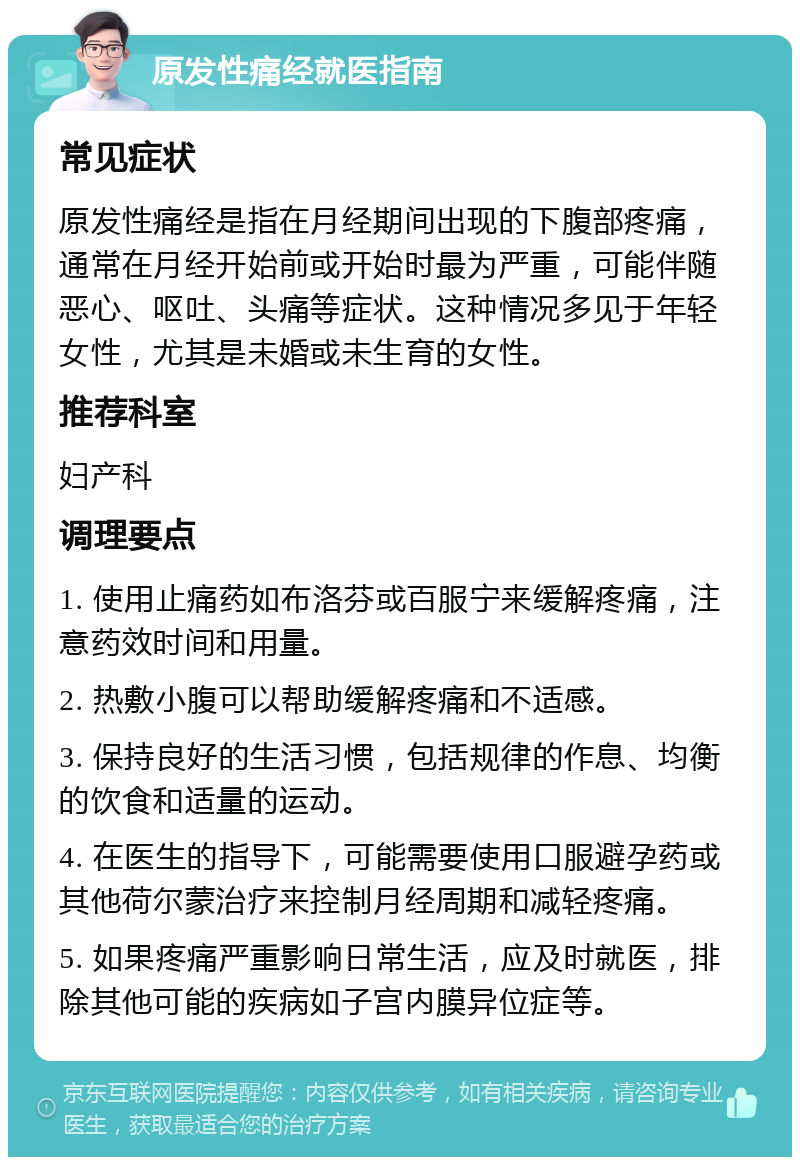 原发性痛经就医指南 常见症状 原发性痛经是指在月经期间出现的下腹部疼痛，通常在月经开始前或开始时最为严重，可能伴随恶心、呕吐、头痛等症状。这种情况多见于年轻女性，尤其是未婚或未生育的女性。 推荐科室 妇产科 调理要点 1. 使用止痛药如布洛芬或百服宁来缓解疼痛，注意药效时间和用量。 2. 热敷小腹可以帮助缓解疼痛和不适感。 3. 保持良好的生活习惯，包括规律的作息、均衡的饮食和适量的运动。 4. 在医生的指导下，可能需要使用口服避孕药或其他荷尔蒙治疗来控制月经周期和减轻疼痛。 5. 如果疼痛严重影响日常生活，应及时就医，排除其他可能的疾病如子宫内膜异位症等。