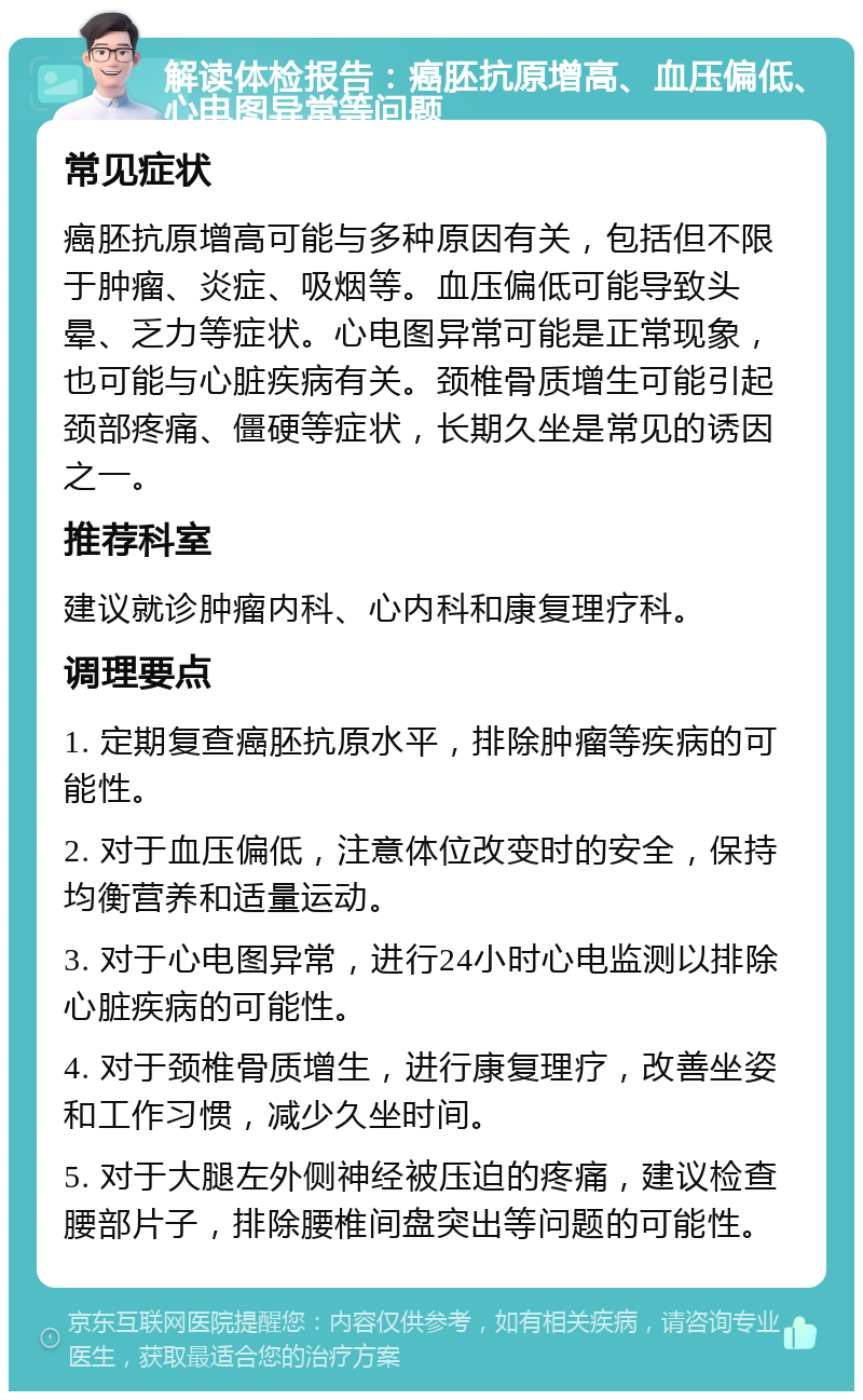 解读体检报告：癌胚抗原增高、血压偏低、心电图异常等问题 常见症状 癌胚抗原增高可能与多种原因有关，包括但不限于肿瘤、炎症、吸烟等。血压偏低可能导致头晕、乏力等症状。心电图异常可能是正常现象，也可能与心脏疾病有关。颈椎骨质增生可能引起颈部疼痛、僵硬等症状，长期久坐是常见的诱因之一。 推荐科室 建议就诊肿瘤内科、心内科和康复理疗科。 调理要点 1. 定期复查癌胚抗原水平，排除肿瘤等疾病的可能性。 2. 对于血压偏低，注意体位改变时的安全，保持均衡营养和适量运动。 3. 对于心电图异常，进行24小时心电监测以排除心脏疾病的可能性。 4. 对于颈椎骨质增生，进行康复理疗，改善坐姿和工作习惯，减少久坐时间。 5. 对于大腿左外侧神经被压迫的疼痛，建议检查腰部片子，排除腰椎间盘突出等问题的可能性。