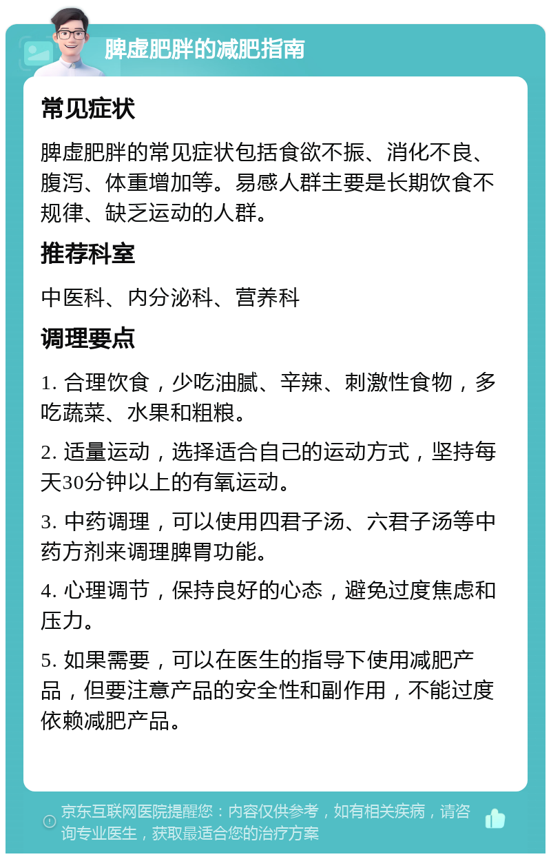 脾虚肥胖的减肥指南 常见症状 脾虚肥胖的常见症状包括食欲不振、消化不良、腹泻、体重增加等。易感人群主要是长期饮食不规律、缺乏运动的人群。 推荐科室 中医科、内分泌科、营养科 调理要点 1. 合理饮食，少吃油腻、辛辣、刺激性食物，多吃蔬菜、水果和粗粮。 2. 适量运动，选择适合自己的运动方式，坚持每天30分钟以上的有氧运动。 3. 中药调理，可以使用四君子汤、六君子汤等中药方剂来调理脾胃功能。 4. 心理调节，保持良好的心态，避免过度焦虑和压力。 5. 如果需要，可以在医生的指导下使用减肥产品，但要注意产品的安全性和副作用，不能过度依赖减肥产品。