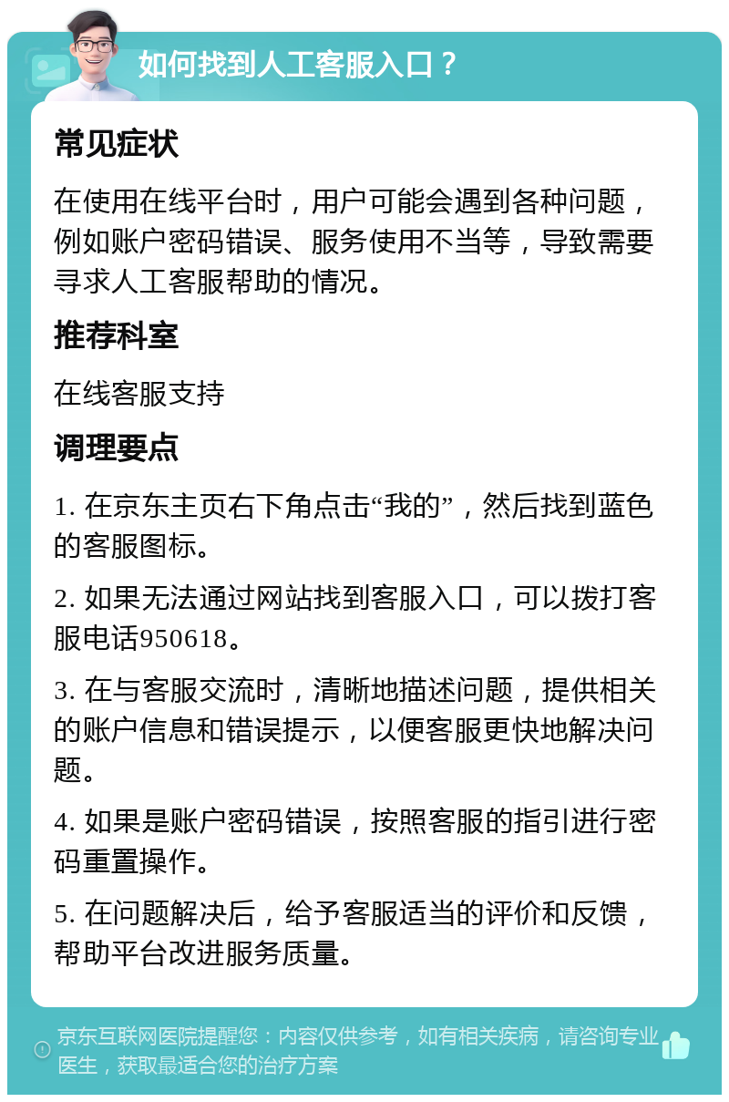 如何找到人工客服入口？ 常见症状 在使用在线平台时，用户可能会遇到各种问题，例如账户密码错误、服务使用不当等，导致需要寻求人工客服帮助的情况。 推荐科室 在线客服支持 调理要点 1. 在京东主页右下角点击“我的”，然后找到蓝色的客服图标。 2. 如果无法通过网站找到客服入口，可以拨打客服电话950618。 3. 在与客服交流时，清晰地描述问题，提供相关的账户信息和错误提示，以便客服更快地解决问题。 4. 如果是账户密码错误，按照客服的指引进行密码重置操作。 5. 在问题解决后，给予客服适当的评价和反馈，帮助平台改进服务质量。