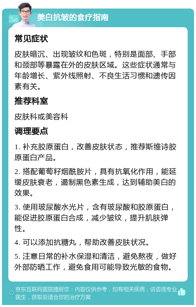 美白抗皱的食疗指南 常见症状 皮肤暗沉、出现皱纹和色斑，特别是面部、手部和颈部等暴露在外的皮肤区域。这些症状通常与年龄增长、紫外线照射、不良生活习惯和遗传因素有关。 推荐科室 皮肤科或美容科 调理要点 1. 补充胶原蛋白，改善皮肤状态，推荐斯维诗胶原蛋白产品。 2. 搭配葡萄籽烟酰胺片，具有抗氧化作用，能延缓皮肤衰老，遏制黑色素生成，达到辅助美白的效果。 3. 使用玻尿酸水光片，含有玻尿酸和胶原蛋白，能促进胶原蛋白合成，减少皱纹，提升肌肤弹性。 4. 可以添加抗糖丸，帮助改善皮肤状况。 5. 注意日常的补水保湿和清洁，避免熬夜，做好外部防晒工作，避免食用可能导致光敏的食物。