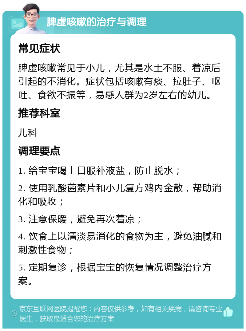 脾虚咳嗽的治疗与调理 常见症状 脾虚咳嗽常见于小儿，尤其是水土不服、着凉后引起的不消化。症状包括咳嗽有痰、拉肚子、呕吐、食欲不振等，易感人群为2岁左右的幼儿。 推荐科室 儿科 调理要点 1. 给宝宝喝上口服补液盐，防止脱水； 2. 使用乳酸菌素片和小儿复方鸡内金散，帮助消化和吸收； 3. 注意保暖，避免再次着凉； 4. 饮食上以清淡易消化的食物为主，避免油腻和刺激性食物； 5. 定期复诊，根据宝宝的恢复情况调整治疗方案。