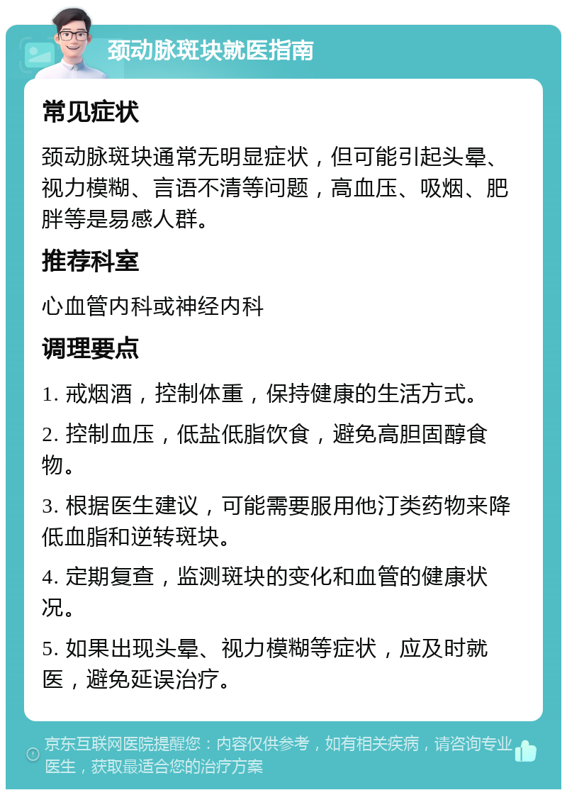 颈动脉斑块就医指南 常见症状 颈动脉斑块通常无明显症状，但可能引起头晕、视力模糊、言语不清等问题，高血压、吸烟、肥胖等是易感人群。 推荐科室 心血管内科或神经内科 调理要点 1. 戒烟酒，控制体重，保持健康的生活方式。 2. 控制血压，低盐低脂饮食，避免高胆固醇食物。 3. 根据医生建议，可能需要服用他汀类药物来降低血脂和逆转斑块。 4. 定期复查，监测斑块的变化和血管的健康状况。 5. 如果出现头晕、视力模糊等症状，应及时就医，避免延误治疗。