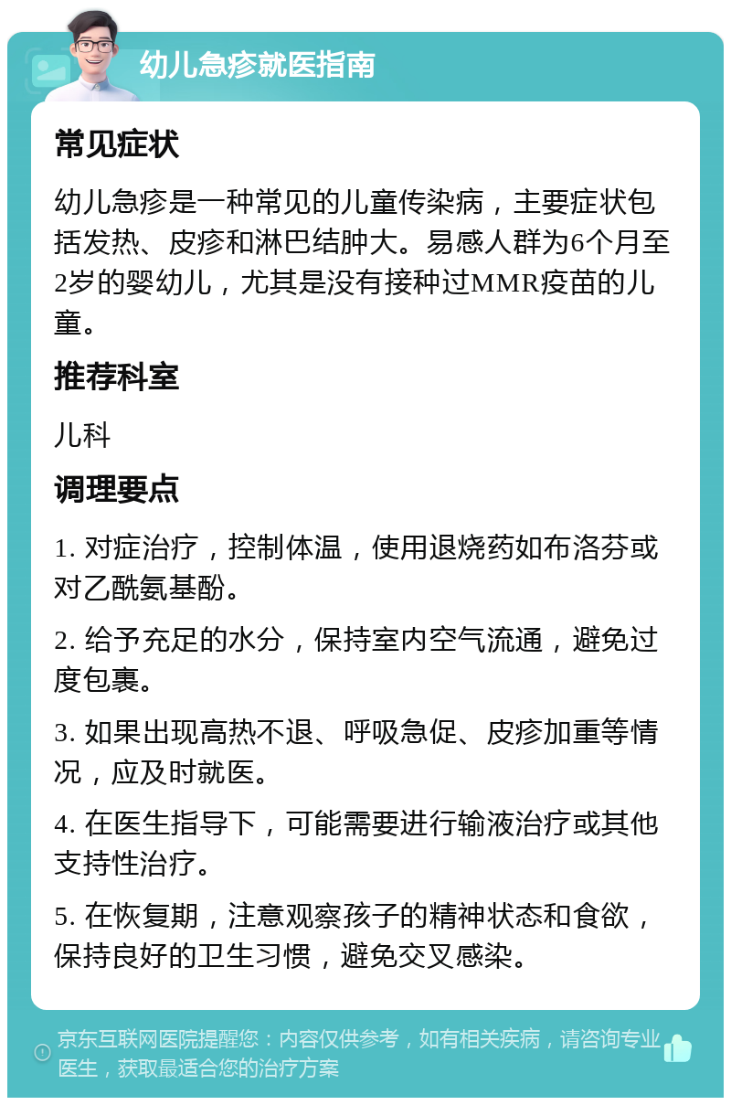 幼儿急疹就医指南 常见症状 幼儿急疹是一种常见的儿童传染病，主要症状包括发热、皮疹和淋巴结肿大。易感人群为6个月至2岁的婴幼儿，尤其是没有接种过MMR疫苗的儿童。 推荐科室 儿科 调理要点 1. 对症治疗，控制体温，使用退烧药如布洛芬或对乙酰氨基酚。 2. 给予充足的水分，保持室内空气流通，避免过度包裹。 3. 如果出现高热不退、呼吸急促、皮疹加重等情况，应及时就医。 4. 在医生指导下，可能需要进行输液治疗或其他支持性治疗。 5. 在恢复期，注意观察孩子的精神状态和食欲，保持良好的卫生习惯，避免交叉感染。