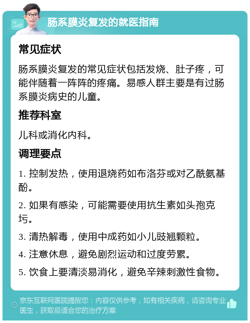 肠系膜炎复发的就医指南 常见症状 肠系膜炎复发的常见症状包括发烧、肚子疼，可能伴随着一阵阵的疼痛。易感人群主要是有过肠系膜炎病史的儿童。 推荐科室 儿科或消化内科。 调理要点 1. 控制发热，使用退烧药如布洛芬或对乙酰氨基酚。 2. 如果有感染，可能需要使用抗生素如头孢克圬。 3. 清热解毒，使用中成药如小儿豉翘颗粒。 4. 注意休息，避免剧烈运动和过度劳累。 5. 饮食上要清淡易消化，避免辛辣刺激性食物。