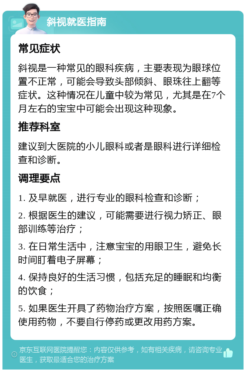 斜视就医指南 常见症状 斜视是一种常见的眼科疾病，主要表现为眼球位置不正常，可能会导致头部倾斜、眼珠往上翻等症状。这种情况在儿童中较为常见，尤其是在7个月左右的宝宝中可能会出现这种现象。 推荐科室 建议到大医院的小儿眼科或者是眼科进行详细检查和诊断。 调理要点 1. 及早就医，进行专业的眼科检查和诊断； 2. 根据医生的建议，可能需要进行视力矫正、眼部训练等治疗； 3. 在日常生活中，注意宝宝的用眼卫生，避免长时间盯着电子屏幕； 4. 保持良好的生活习惯，包括充足的睡眠和均衡的饮食； 5. 如果医生开具了药物治疗方案，按照医嘱正确使用药物，不要自行停药或更改用药方案。