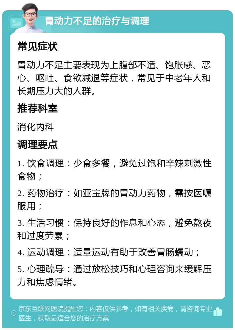 胃动力不足的治疗与调理 常见症状 胃动力不足主要表现为上腹部不适、饱胀感、恶心、呕吐、食欲减退等症状，常见于中老年人和长期压力大的人群。 推荐科室 消化内科 调理要点 1. 饮食调理：少食多餐，避免过饱和辛辣刺激性食物； 2. 药物治疗：如亚宝牌的胃动力药物，需按医嘱服用； 3. 生活习惯：保持良好的作息和心态，避免熬夜和过度劳累； 4. 运动调理：适量运动有助于改善胃肠蠕动； 5. 心理疏导：通过放松技巧和心理咨询来缓解压力和焦虑情绪。