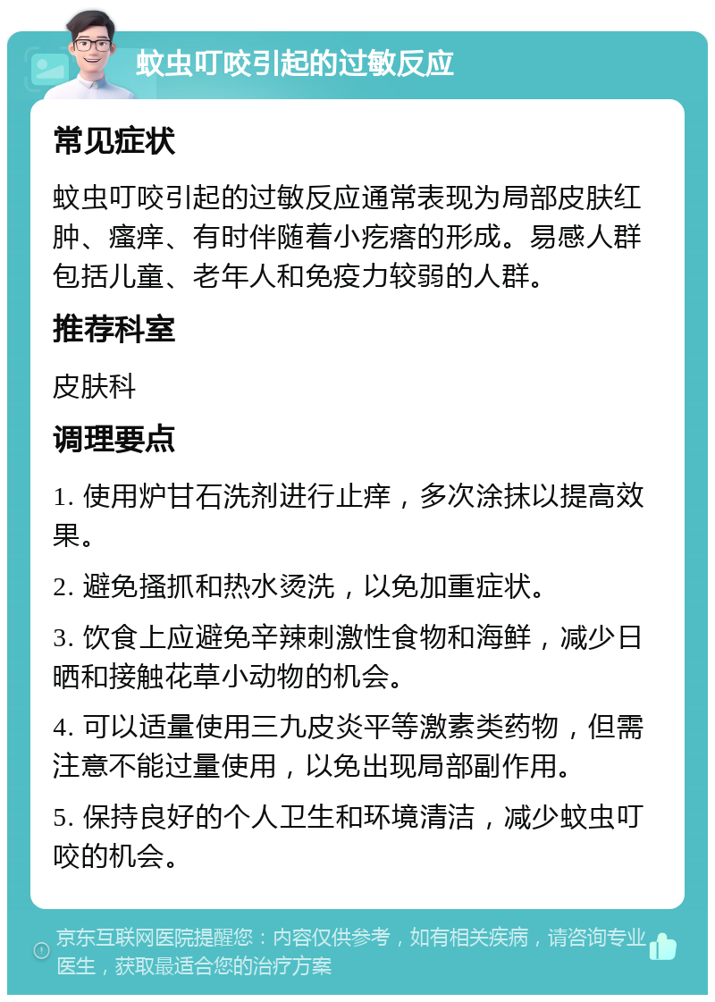 蚊虫叮咬引起的过敏反应 常见症状 蚊虫叮咬引起的过敏反应通常表现为局部皮肤红肿、瘙痒、有时伴随着小疙瘩的形成。易感人群包括儿童、老年人和免疫力较弱的人群。 推荐科室 皮肤科 调理要点 1. 使用炉甘石洗剂进行止痒，多次涂抹以提高效果。 2. 避免搔抓和热水烫洗，以免加重症状。 3. 饮食上应避免辛辣刺激性食物和海鲜，减少日晒和接触花草小动物的机会。 4. 可以适量使用三九皮炎平等激素类药物，但需注意不能过量使用，以免出现局部副作用。 5. 保持良好的个人卫生和环境清洁，减少蚊虫叮咬的机会。