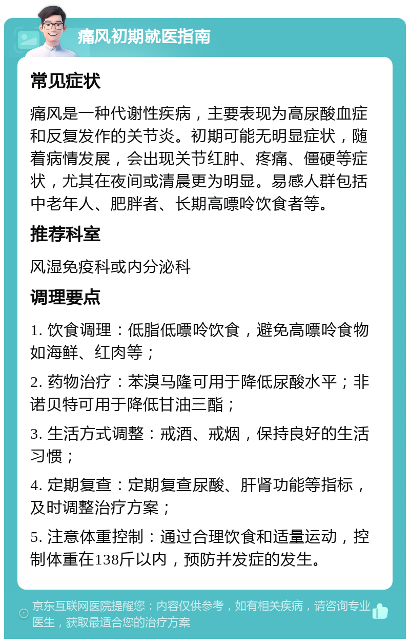 痛风初期就医指南 常见症状 痛风是一种代谢性疾病，主要表现为高尿酸血症和反复发作的关节炎。初期可能无明显症状，随着病情发展，会出现关节红肿、疼痛、僵硬等症状，尤其在夜间或清晨更为明显。易感人群包括中老年人、肥胖者、长期高嘌呤饮食者等。 推荐科室 风湿免疫科或内分泌科 调理要点 1. 饮食调理：低脂低嘌呤饮食，避免高嘌呤食物如海鲜、红肉等； 2. 药物治疗：苯溴马隆可用于降低尿酸水平；非诺贝特可用于降低甘油三酯； 3. 生活方式调整：戒酒、戒烟，保持良好的生活习惯； 4. 定期复查：定期复查尿酸、肝肾功能等指标，及时调整治疗方案； 5. 注意体重控制：通过合理饮食和适量运动，控制体重在138斤以内，预防并发症的发生。