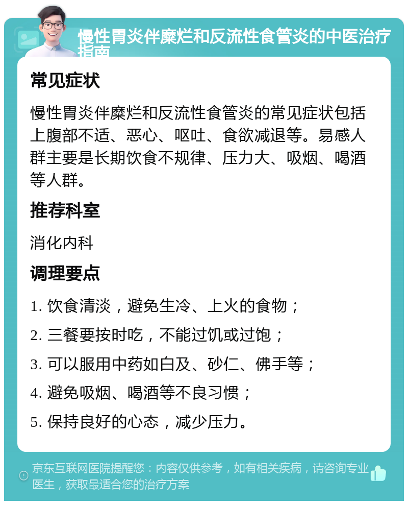 慢性胃炎伴糜烂和反流性食管炎的中医治疗指南 常见症状 慢性胃炎伴糜烂和反流性食管炎的常见症状包括上腹部不适、恶心、呕吐、食欲减退等。易感人群主要是长期饮食不规律、压力大、吸烟、喝酒等人群。 推荐科室 消化内科 调理要点 1. 饮食清淡，避免生冷、上火的食物； 2. 三餐要按时吃，不能过饥或过饱； 3. 可以服用中药如白及、砂仁、佛手等； 4. 避免吸烟、喝酒等不良习惯； 5. 保持良好的心态，减少压力。