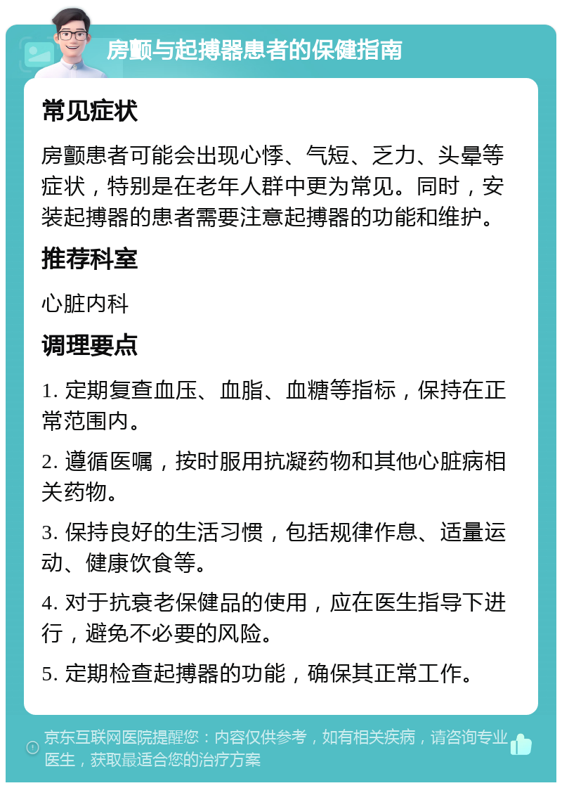 房颤与起搏器患者的保健指南 常见症状 房颤患者可能会出现心悸、气短、乏力、头晕等症状，特别是在老年人群中更为常见。同时，安装起搏器的患者需要注意起搏器的功能和维护。 推荐科室 心脏内科 调理要点 1. 定期复查血压、血脂、血糖等指标，保持在正常范围内。 2. 遵循医嘱，按时服用抗凝药物和其他心脏病相关药物。 3. 保持良好的生活习惯，包括规律作息、适量运动、健康饮食等。 4. 对于抗衰老保健品的使用，应在医生指导下进行，避免不必要的风险。 5. 定期检查起搏器的功能，确保其正常工作。