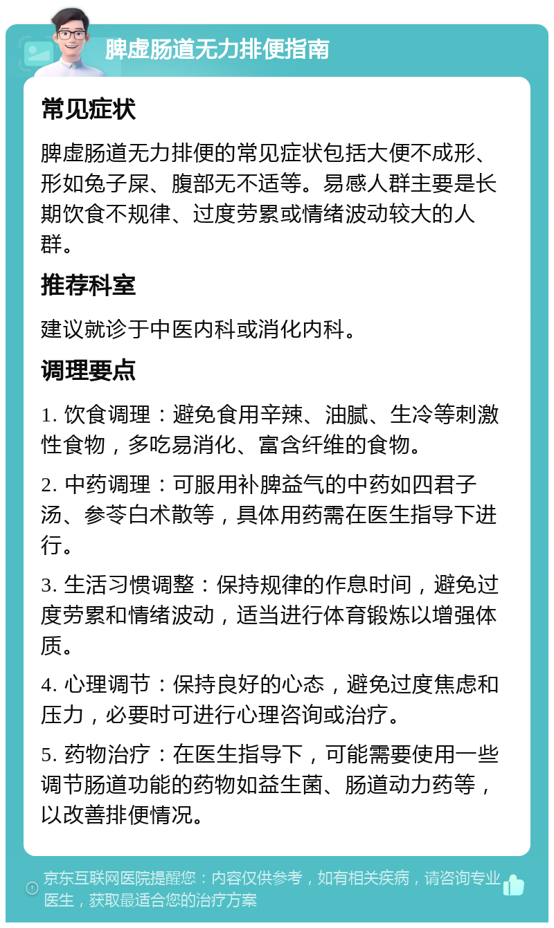 脾虚肠道无力排便指南 常见症状 脾虚肠道无力排便的常见症状包括大便不成形、形如兔子屎、腹部无不适等。易感人群主要是长期饮食不规律、过度劳累或情绪波动较大的人群。 推荐科室 建议就诊于中医内科或消化内科。 调理要点 1. 饮食调理：避免食用辛辣、油腻、生冷等刺激性食物，多吃易消化、富含纤维的食物。 2. 中药调理：可服用补脾益气的中药如四君子汤、参苓白术散等，具体用药需在医生指导下进行。 3. 生活习惯调整：保持规律的作息时间，避免过度劳累和情绪波动，适当进行体育锻炼以增强体质。 4. 心理调节：保持良好的心态，避免过度焦虑和压力，必要时可进行心理咨询或治疗。 5. 药物治疗：在医生指导下，可能需要使用一些调节肠道功能的药物如益生菌、肠道动力药等，以改善排便情况。