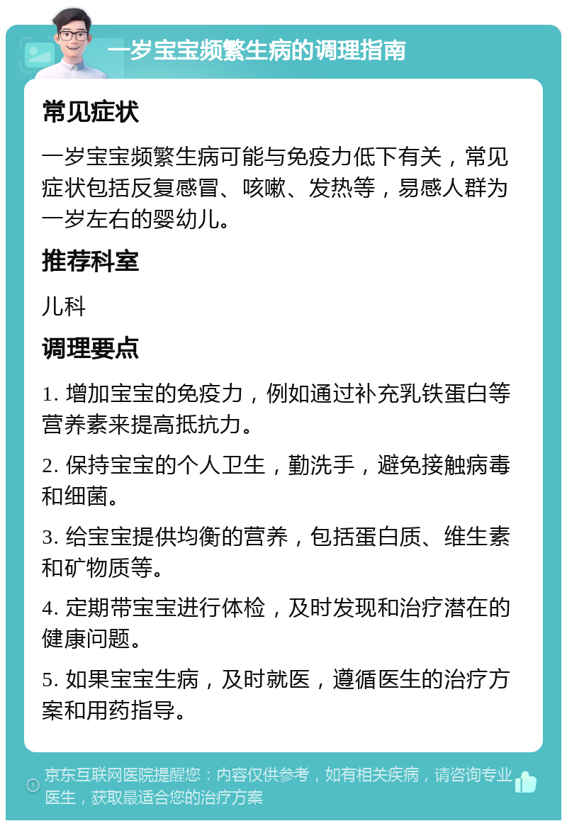 一岁宝宝频繁生病的调理指南 常见症状 一岁宝宝频繁生病可能与免疫力低下有关，常见症状包括反复感冒、咳嗽、发热等，易感人群为一岁左右的婴幼儿。 推荐科室 儿科 调理要点 1. 增加宝宝的免疫力，例如通过补充乳铁蛋白等营养素来提高抵抗力。 2. 保持宝宝的个人卫生，勤洗手，避免接触病毒和细菌。 3. 给宝宝提供均衡的营养，包括蛋白质、维生素和矿物质等。 4. 定期带宝宝进行体检，及时发现和治疗潜在的健康问题。 5. 如果宝宝生病，及时就医，遵循医生的治疗方案和用药指导。