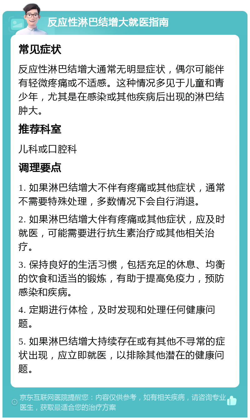 反应性淋巴结增大就医指南 常见症状 反应性淋巴结增大通常无明显症状，偶尔可能伴有轻微疼痛或不适感。这种情况多见于儿童和青少年，尤其是在感染或其他疾病后出现的淋巴结肿大。 推荐科室 儿科或口腔科 调理要点 1. 如果淋巴结增大不伴有疼痛或其他症状，通常不需要特殊处理，多数情况下会自行消退。 2. 如果淋巴结增大伴有疼痛或其他症状，应及时就医，可能需要进行抗生素治疗或其他相关治疗。 3. 保持良好的生活习惯，包括充足的休息、均衡的饮食和适当的锻炼，有助于提高免疫力，预防感染和疾病。 4. 定期进行体检，及时发现和处理任何健康问题。 5. 如果淋巴结增大持续存在或有其他不寻常的症状出现，应立即就医，以排除其他潜在的健康问题。