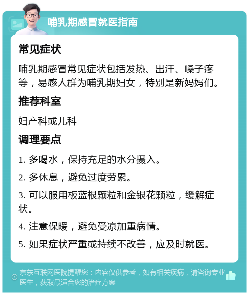 哺乳期感冒就医指南 常见症状 哺乳期感冒常见症状包括发热、出汗、嗓子疼等，易感人群为哺乳期妇女，特别是新妈妈们。 推荐科室 妇产科或儿科 调理要点 1. 多喝水，保持充足的水分摄入。 2. 多休息，避免过度劳累。 3. 可以服用板蓝根颗粒和金银花颗粒，缓解症状。 4. 注意保暖，避免受凉加重病情。 5. 如果症状严重或持续不改善，应及时就医。